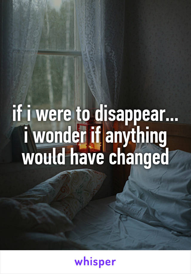 if i were to disappear...
i wonder if anything would have changed