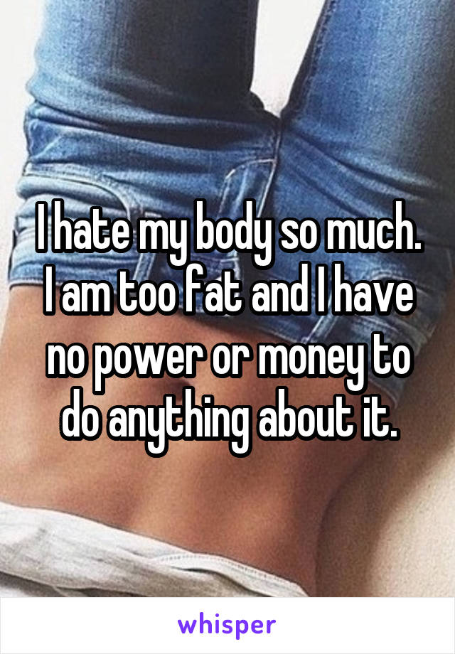 I hate my body so much.
I am too fat and I have no power or money to do anything about it.