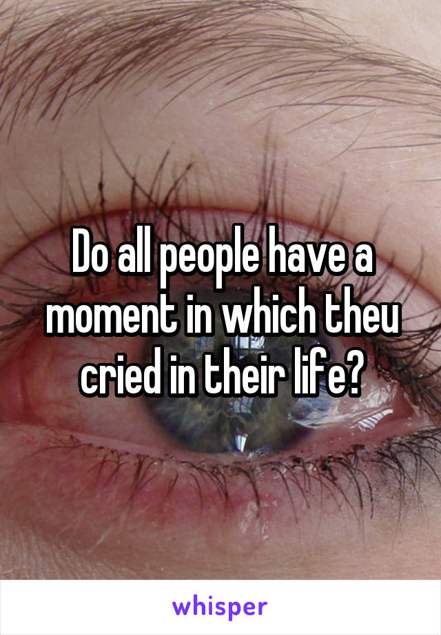 Do all people have a moment in which theu cried in their life?