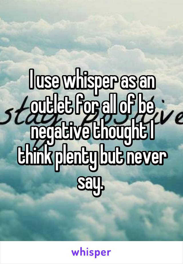 I use whisper as an outlet for all of be negative thought I think plenty but never say. 