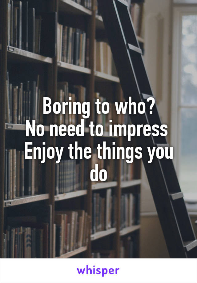 Boring to who?
No need to impress 
Enjoy the things you do