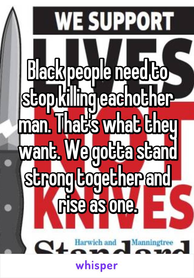 Black people need to stop killing eachother man. That's what they want. We gotta stand strong together and rise as one.