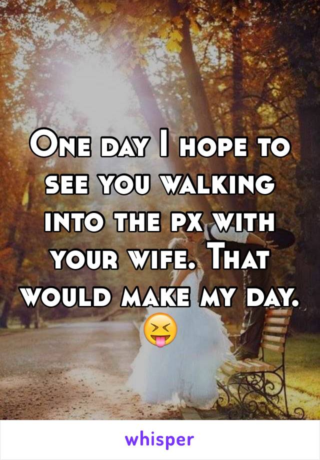 One day I hope to see you walking into the px with your wife. That would make my day. 😝