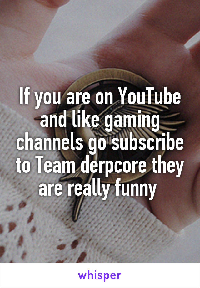 If you are on YouTube and like gaming channels go subscribe to Team derpcore they are really funny 