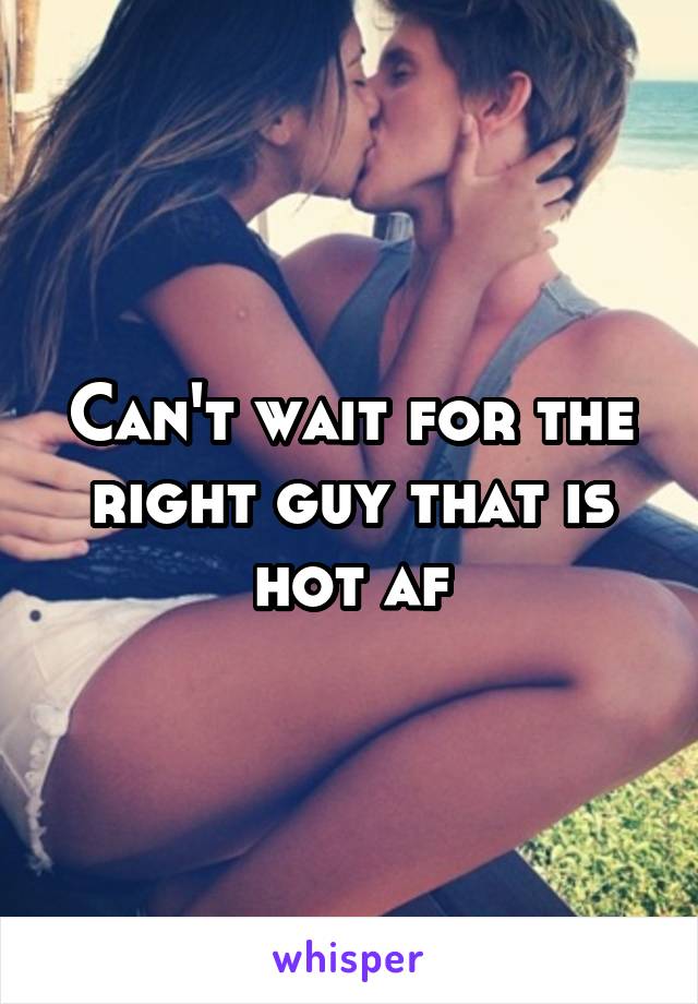 Can't wait for the right guy that is hot af