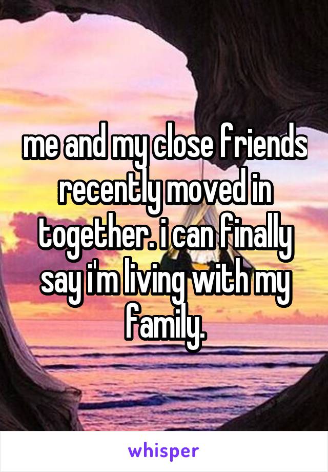 me and my close friends recently moved in together. i can finally say i'm living with my family.