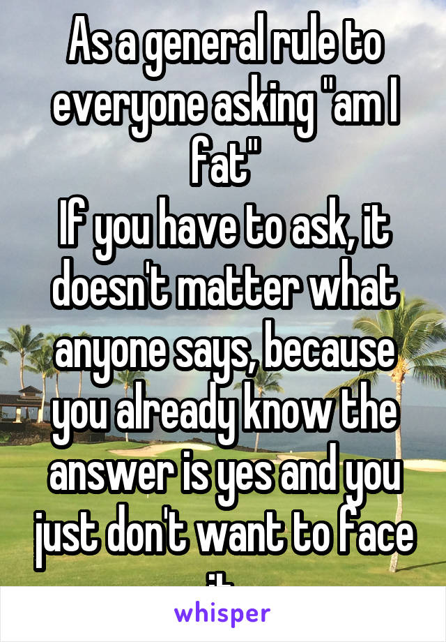 As a general rule to everyone asking "am I fat"
If you have to ask, it doesn't matter what anyone says, because you already know the answer is yes and you just don't want to face it.