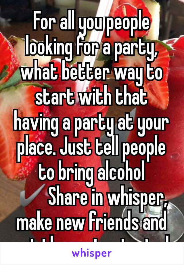 For all you people looking for a party, what better way to start with that having a party at your place. Just tell people to bring alcohol ✔Share in whisper, make new friends and get the party started