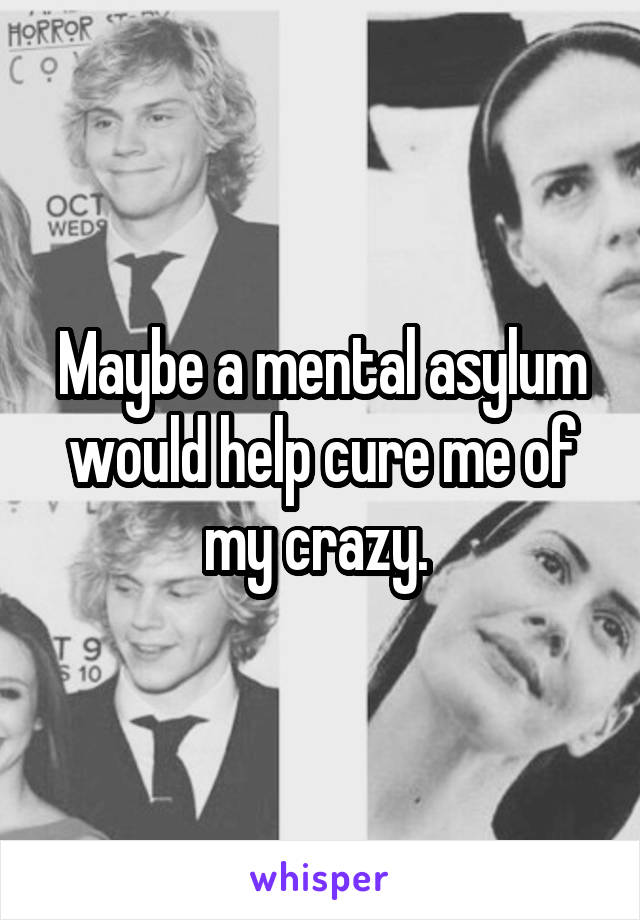 Maybe a mental asylum would help cure me of my crazy. 