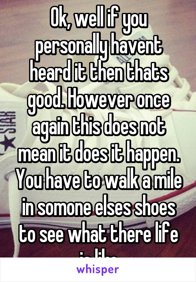 Ok, well if you personally havent heard it then thats good. However once again this does not mean it does it happen. You have to walk a mile in somone elses shoes to see what there life is like