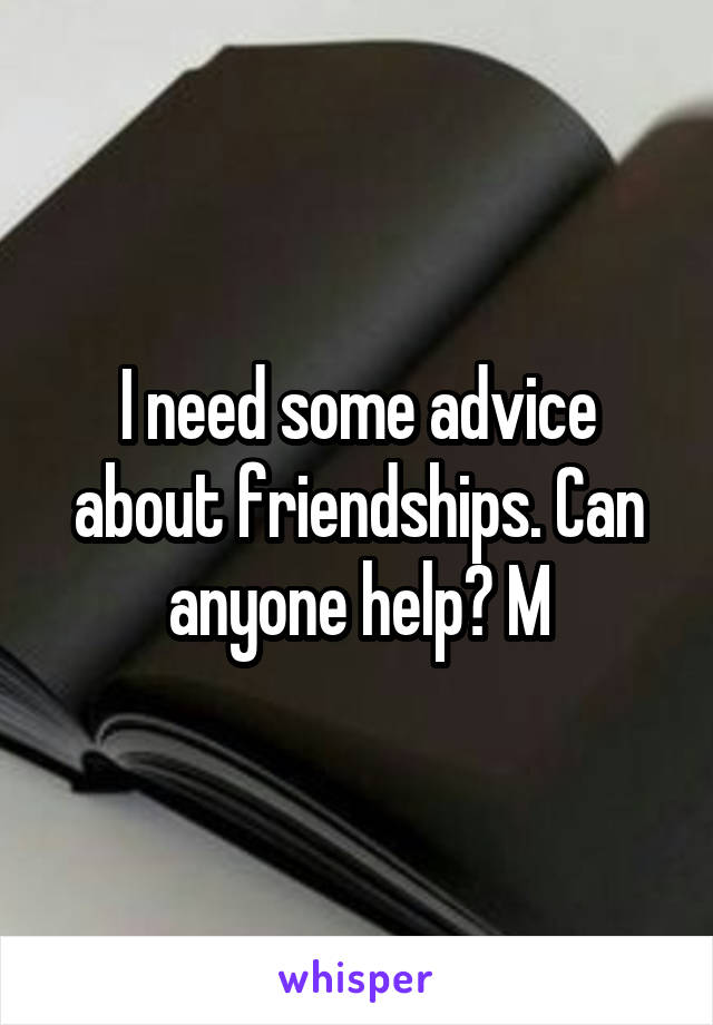 I need some advice about friendships. Can anyone help? M