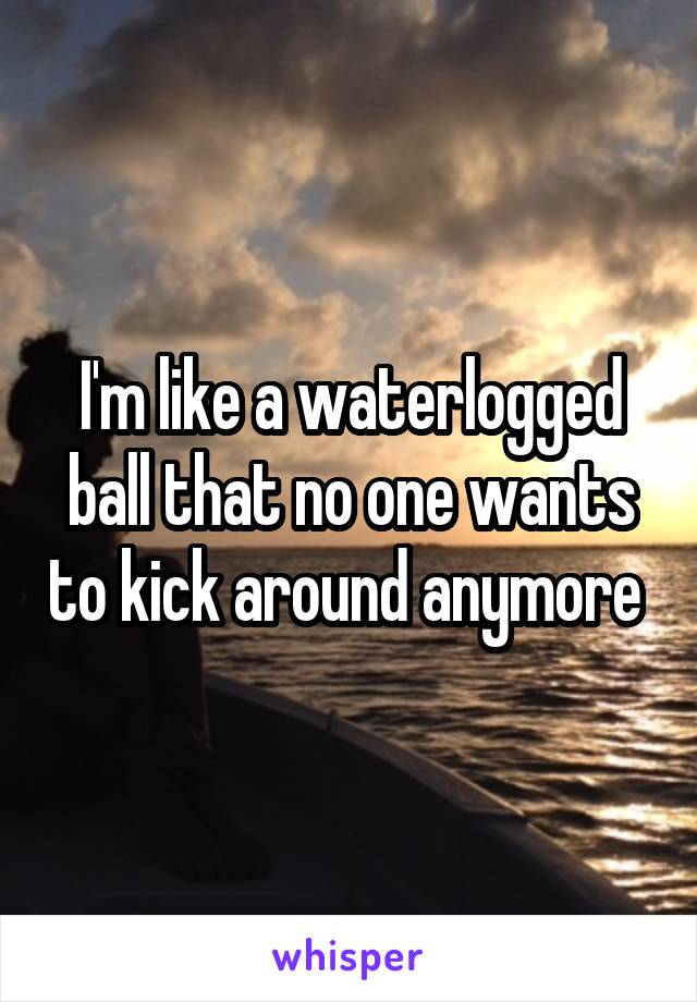 I'm like a waterlogged ball that no one wants to kick around anymore 