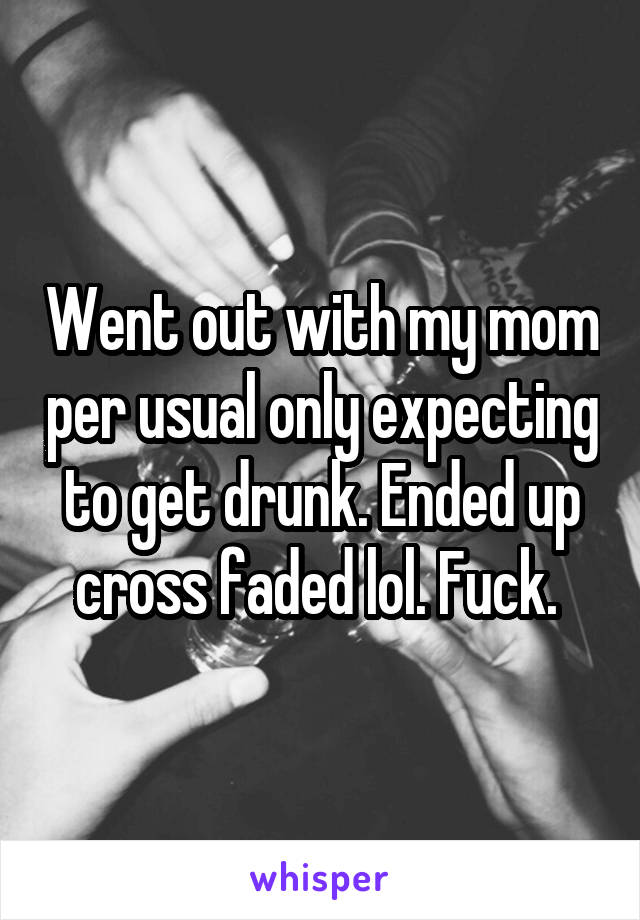 Went out with my mom per usual only expecting to get drunk. Ended up cross faded lol. Fuck. 