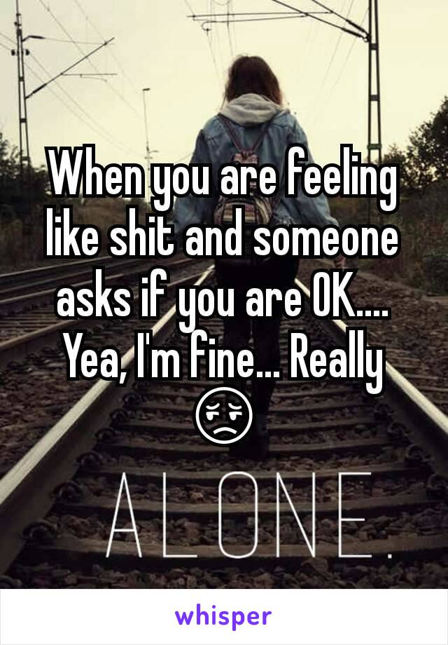 When you are feeling like shit and someone asks if you are OK.... Yea, I'm fine... Really 😔
