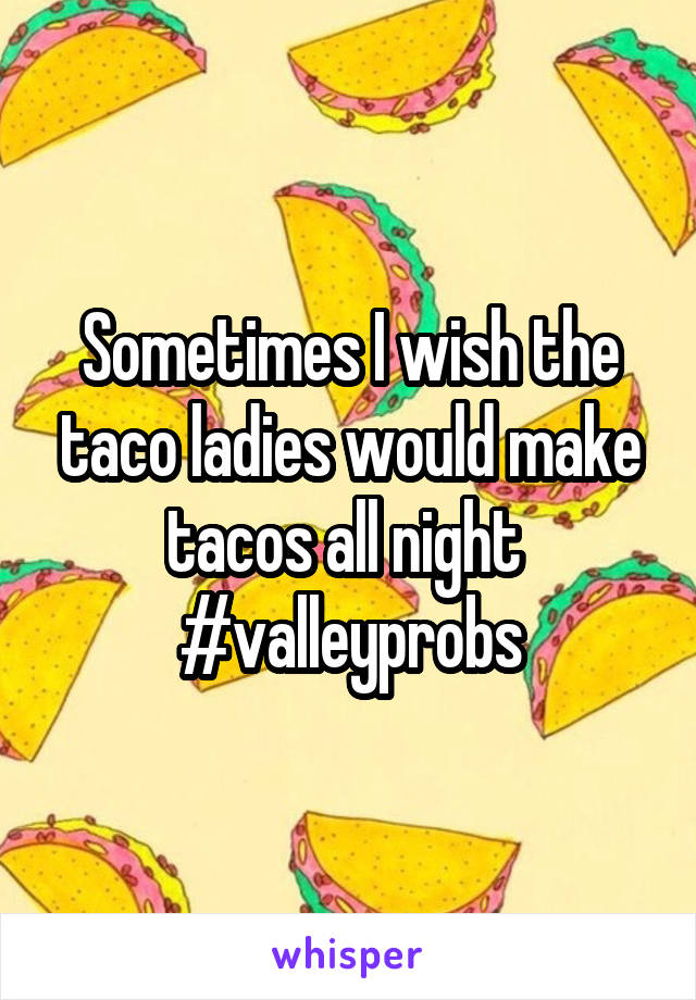 Sometimes I wish the taco ladies would make tacos all night 
#valleyprobs