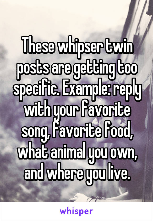 These whipser twin posts are getting too specific. Example: reply with your favorite song, favorite food, what animal you own, and where you live.