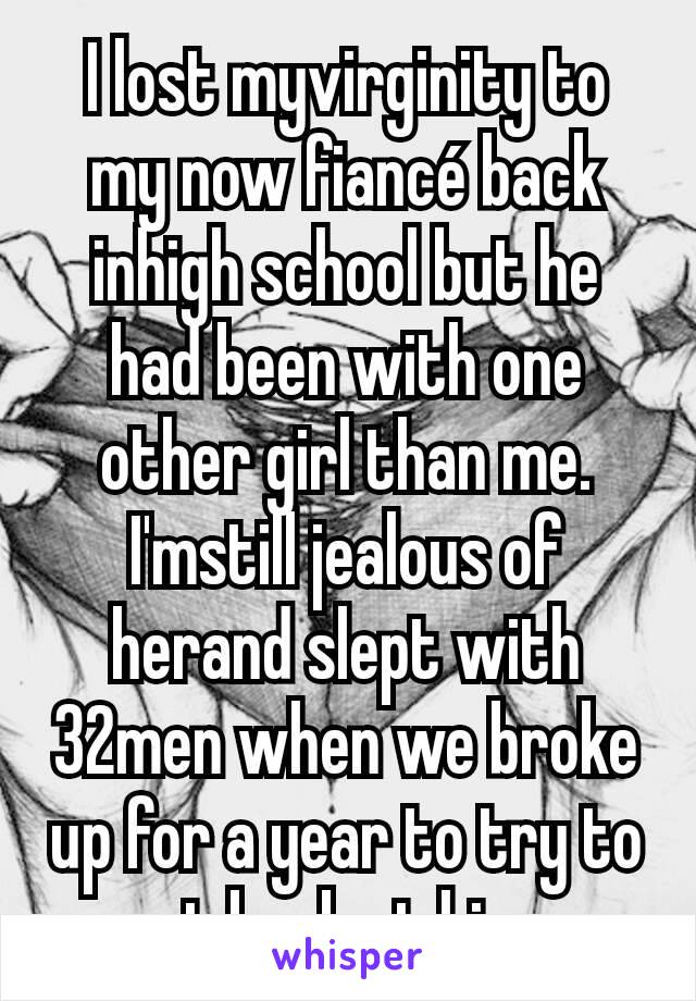 I lost myvirginity to my now fiancé back inhigh school but he had been with one other girl than me. I'mstill jealous of herand slept with 32men when we broke up for a year to try to get back at him...