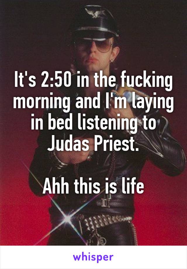 It's 2:50 in the fucking morning and I'm laying in bed listening to Judas Priest.

Ahh this is life