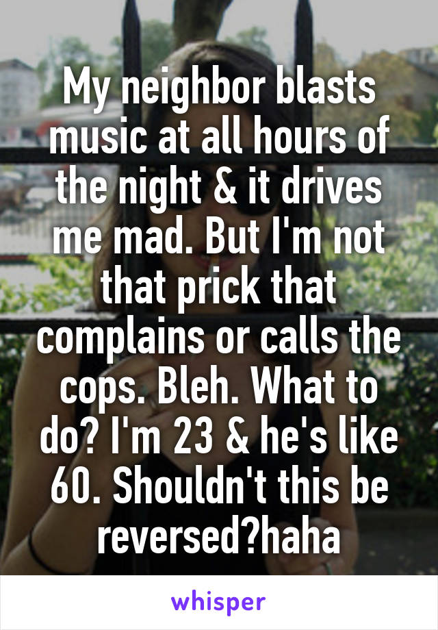 My neighbor blasts music at all hours of the night & it drives me mad. But I'm not that prick that complains or calls the cops. Bleh. What to do? I'm 23 & he's like 60. Shouldn't this be reversed?haha