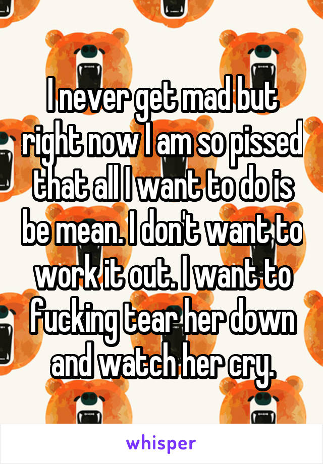 I never get mad but right now I am so pissed that all I want to do is be mean. I don't want to work it out. I want to fucking tear her down and watch her cry.