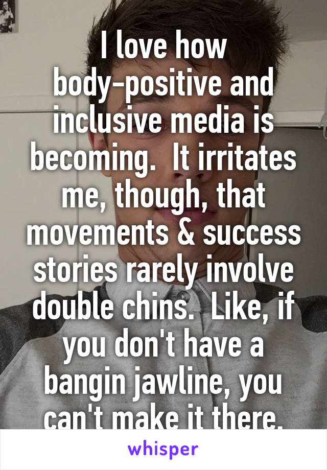 I love how body-positive and inclusive media is becoming.  It irritates me, though, that movements & success stories rarely involve double chins.  Like, if you don't have a bangin jawline, you can't make it there.