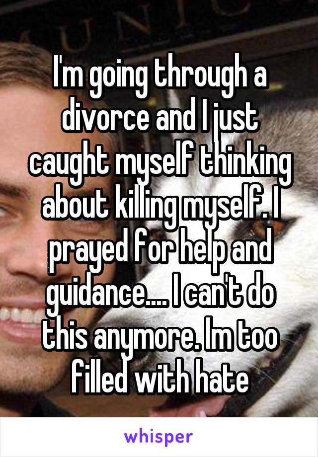 I'm going through a divorce and I just caught myself thinking about killing myself. I prayed for help and guidance.... I can't do this anymore. Im too filled with hate