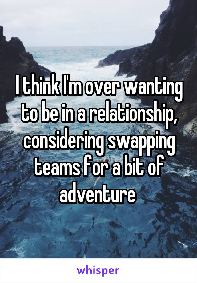 I think I'm over wanting to be in a relationship, considering swapping teams for a bit of adventure 