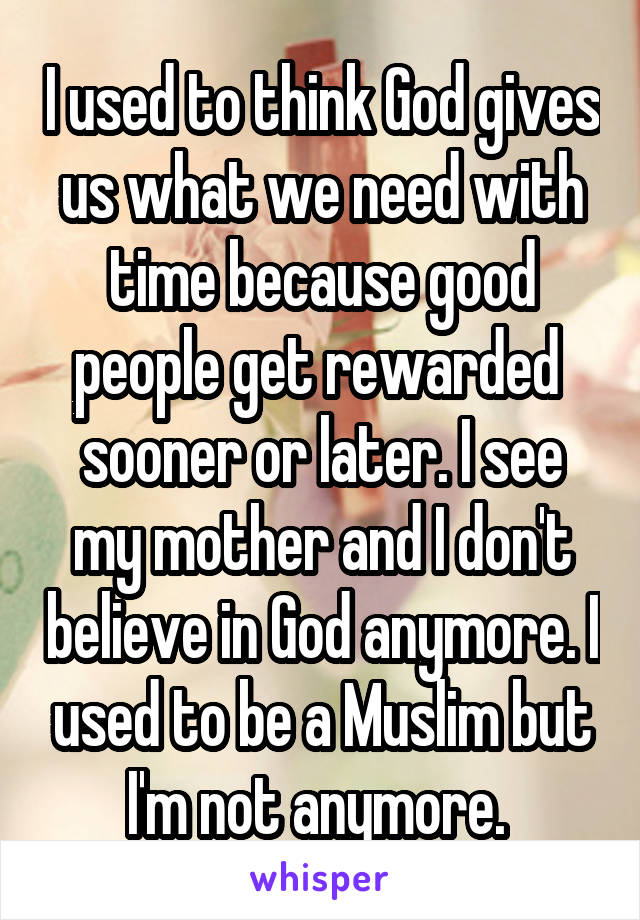 I used to think God gives us what we need with time because good people get rewarded  sooner or later. I see my mother and I don't believe in God anymore. I used to be a Muslim but I'm not anymore. 