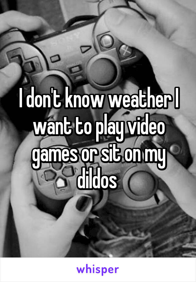 I don't know weather I want to play video games or sit on my dildos 