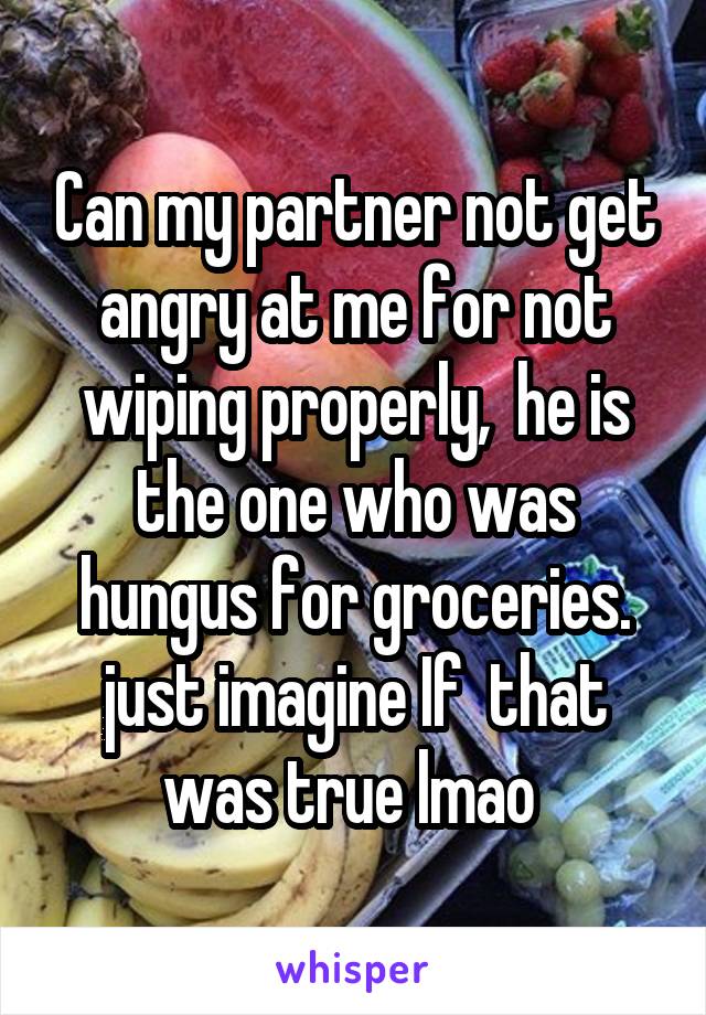 Can my partner not get angry at me for not wiping properly,  he is the one who was hungus for groceries. just imagine If  that was true lmao 