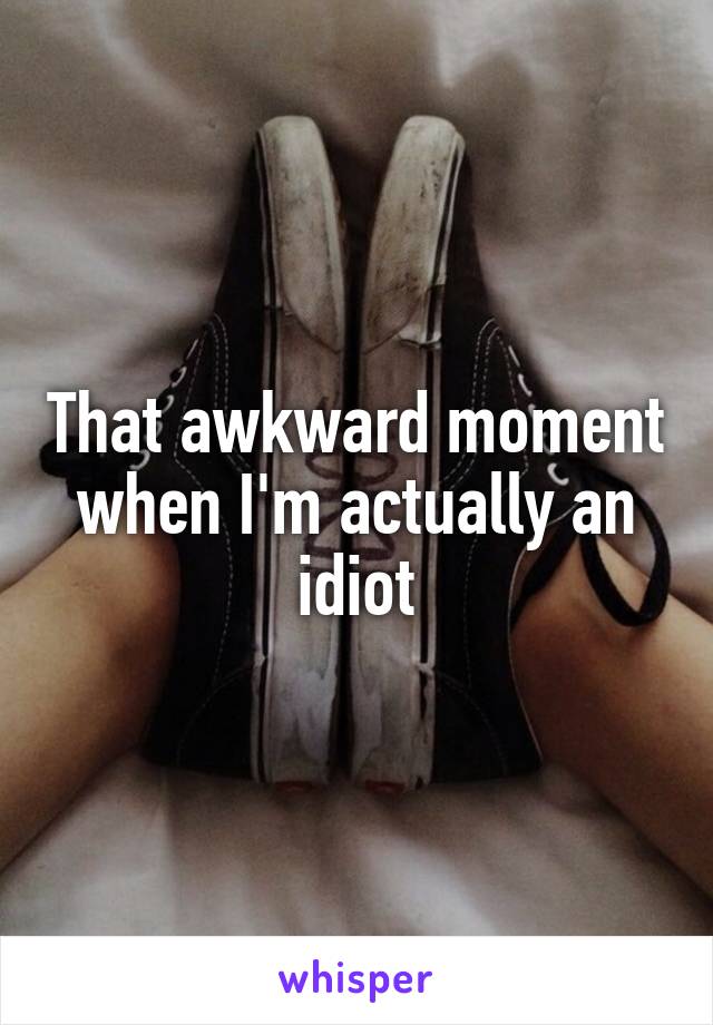 That awkward moment when I'm actually an idiot