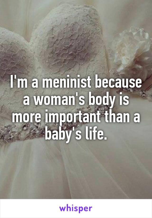 I'm a meninist because a woman's body is more important than a baby's life.