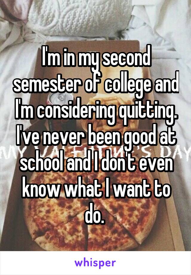 I'm in my second semester of college and I'm considering quitting. I've never been good at school and I don't even know what I want to do. 