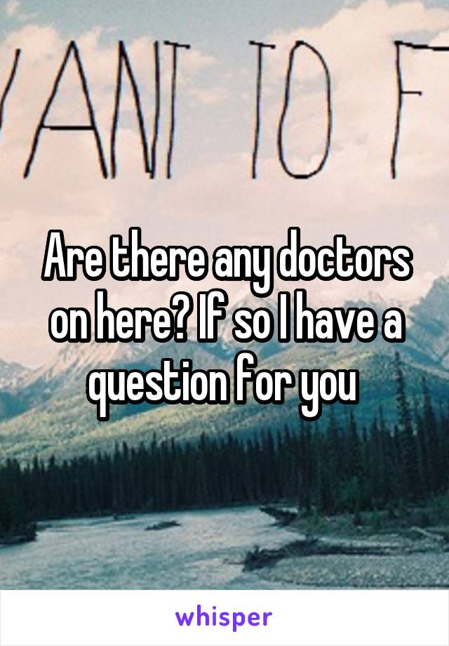 Are there any doctors on here? If so I have a question for you 