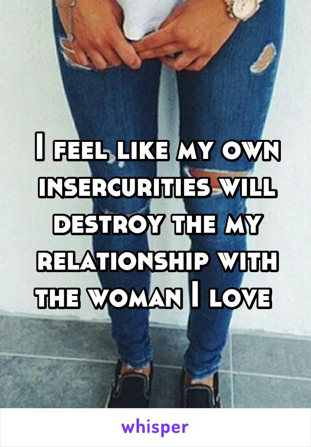 I feel like my own insercurities will destroy the my relationship with the woman I love 