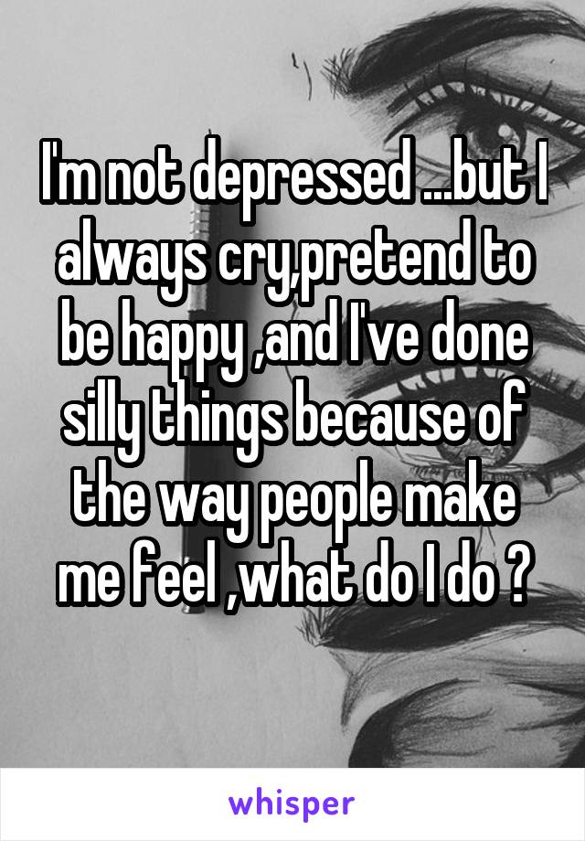 I'm not depressed ...but I always cry,pretend to be happy ,and I've done silly things because of the way people make me feel ,what do I do ?
