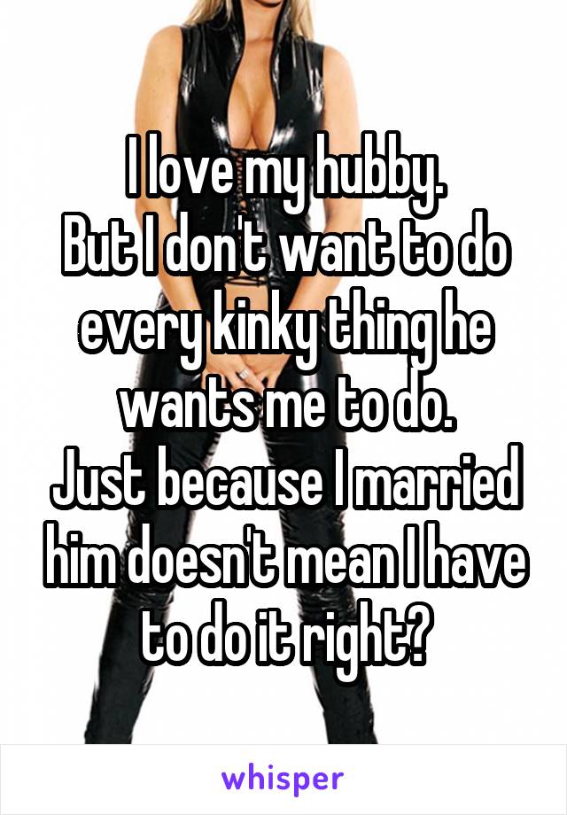 I love my hubby.
But I don't want to do every kinky thing he wants me to do.
Just because I married him doesn't mean I have to do it right?