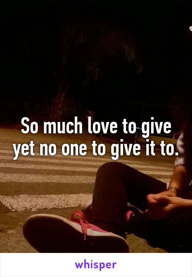 So much love to give yet no one to give it to.