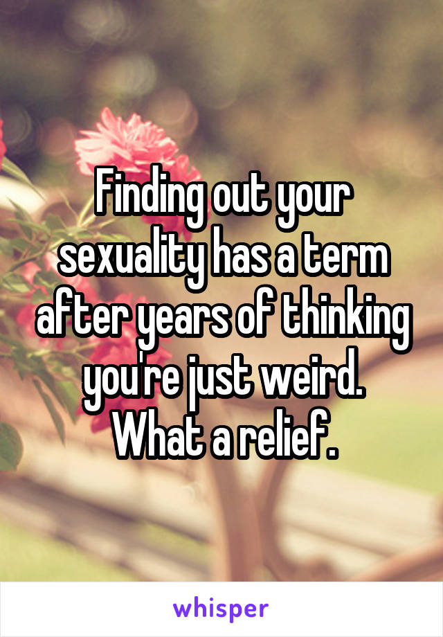 Finding out your sexuality has a term after years of thinking you're just weird.
 What a relief. 