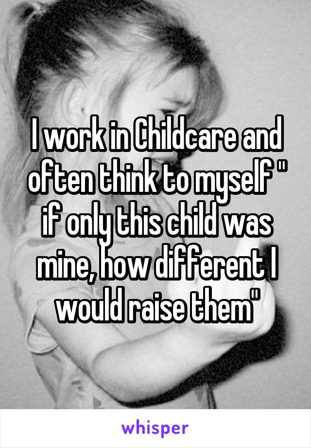 I work in Childcare and often think to myself " if only this child was mine, how different I would raise them"