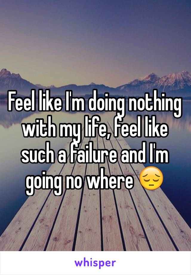 Feel like I'm doing nothing with my life, feel like such a failure and I'm going no where 😔