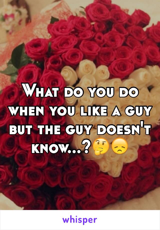 What do you do when you like a guy but the guy doesn't know...?🤔😞