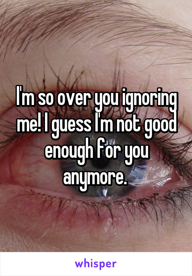 I'm so over you ignoring me! I guess I'm not good enough for you anymore. 