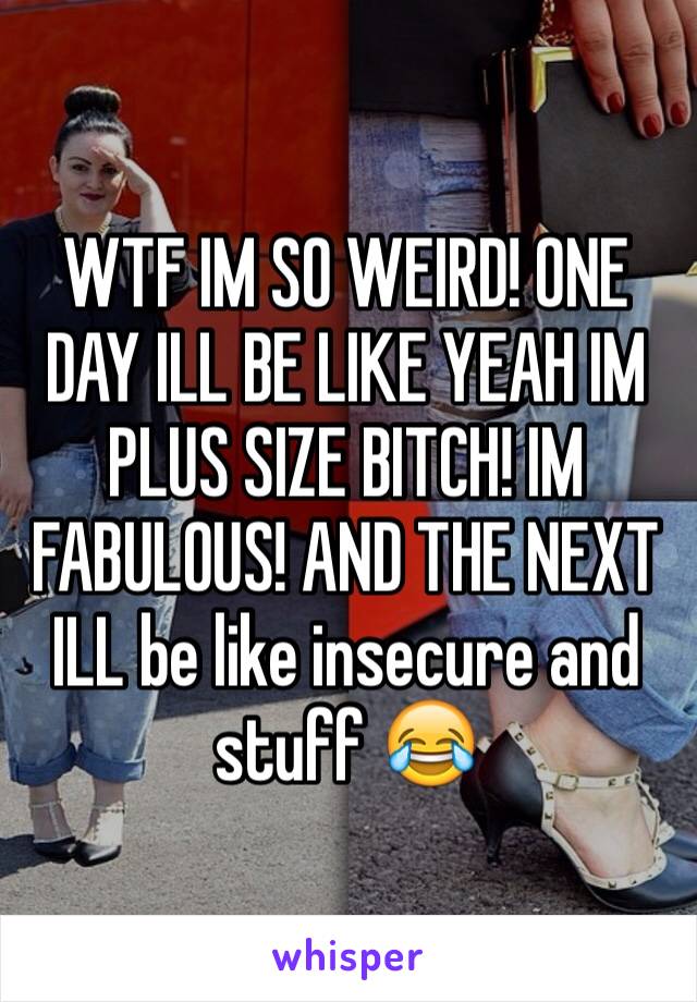 WTF IM SO WEIRD! ONE DAY ILL BE LIKE YEAH IM PLUS SIZE BITCH! IM FABULOUS! AND THE NEXT ILL be like insecure and stuff 😂