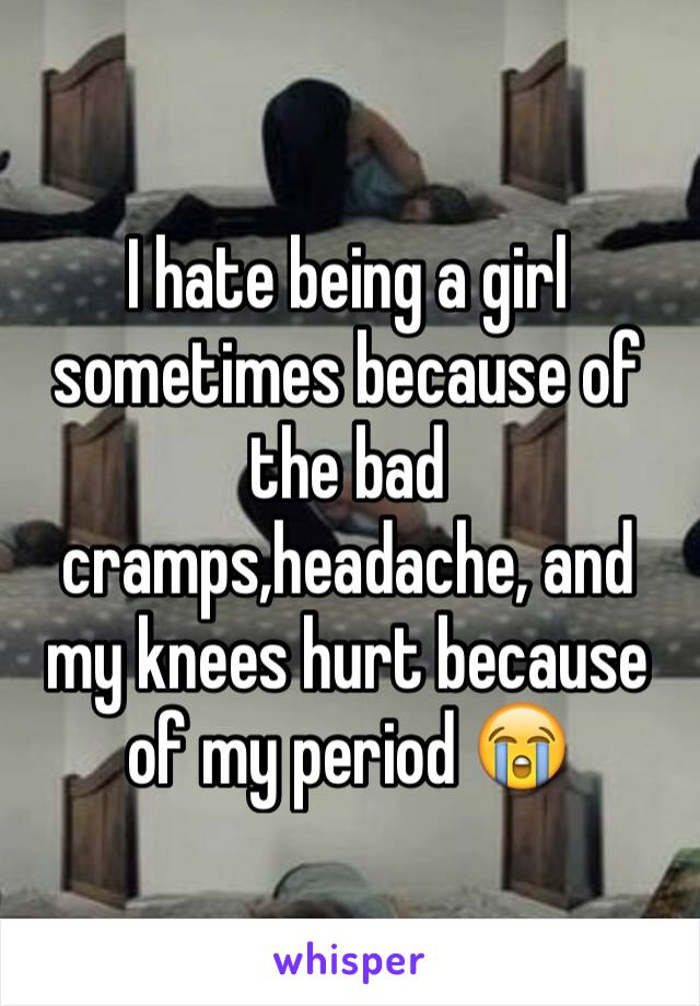 I hate being a girl sometimes because of the bad cramps,headache, and my knees hurt because of my period 😭