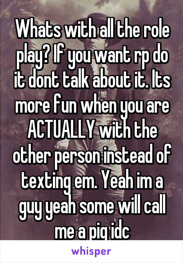 Whats with all the role play? If you want rp do it dont talk about it. Its more fun when you are ACTUALLY with the other person instead of texting em. Yeah im a guy yeah some will call me a pig idc