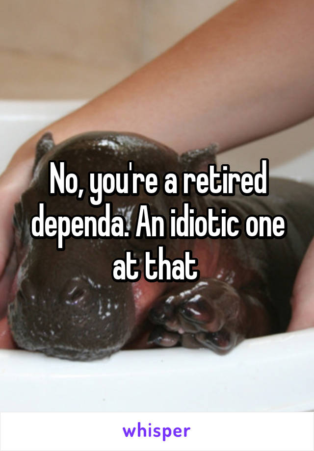 No, you're a retired dependa. An idiotic one at that 