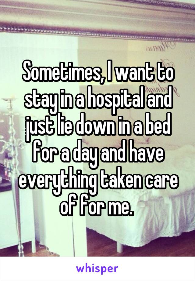 Sometimes, I want to stay in a hospital and just lie down in a bed for a day and have everything taken care of for me. 