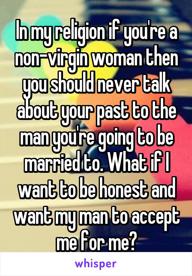 In my religion if you're a non-virgin woman then you should never talk about your past to the man you're going to be married to. What if I want to be honest and want my man to accept me for me?