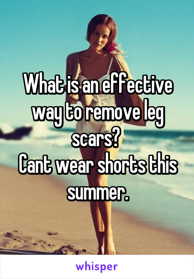 What is an effective way to remove leg scars? 
Cant wear shorts this summer.